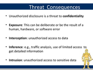 Threat Consequences
• Unauthorized disclosure is a threat to confidentiality

• Exposure: This can be deliberate or be the result of a
  human, hardware, or software error

• Interception: unauthorized access to data

• Inference: e.g., traffic analysis, use of limited access to
  get detailed information

• Intrusion: unauthorized access to sensitive data
 