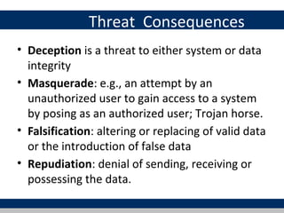 Threat Consequences
• Deception is a threat to either system or data
  integrity
• Masquerade: e.g., an attempt by an
  unauthorized user to gain access to a system
  by posing as an authorized user; Trojan horse.
• Falsification: altering or replacing of valid data
  or the introduction of false data
• Repudiation: denial of sending, receiving or
  possessing the data.
 