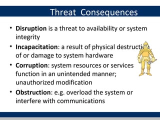 Threat Consequences
• Disruption is a threat to availability or system
  integrity
• Incapacitation: a result of physical destruction
  of or damage to system hardware
• Corruption: system resources or services
  function in an unintended manner;
  unauthorized modification
• Obstruction: e.g. overload the system or
  interfere with communications
 