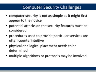 Computer Security Challenges
• computer security is not as simple as it might first
  appear to the novice
• potential attacks on the security features must be
  considered
• procedures used to provide particular services are
  often counterintuitive
• physical and logical placement needs to be
  determined
• multiple algorithms or protocols may be involved
 