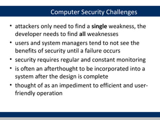 Computer Security Challenges
• attackers only need to find a single weakness, the
  developer needs to find all weaknesses
• users and system managers tend to not see the
  benefits of security until a failure occurs
• security requires regular and constant monitoring
• is often an afterthought to be incorporated into a
  system after the design is complete
• thought of as an impediment to efficient and user-
  friendly operation
 