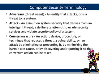 Computer Security Terminology
• Adversary (threat agent) - An entity that attacks, or is a
  threat to, a system.
• Attack - An assault on system security that derives from an
  intelligent threat; a deliberate attempt to evade security
  services and violate security policy of a system.
• Countermeasure - An action, device, procedure, or
  technique that reduces a threat, a vulnerability, or an
  attack by eliminating or preventing it, by minimizing the
  harm it can cause, or by discovering and reporting it so that
  corrective action can be taken.
 
