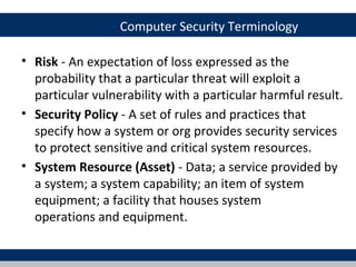 Computer Security Terminology

• Risk - An expectation of loss expressed as the
  probability that a particular threat will exploit a
  particular vulnerability with a particular harmful result.
• Security Policy - A set of rules and practices that
  specify how a system or org provides security services
  to protect sensitive and critical system resources.
• System Resource (Asset) - Data; a service provided by
  a system; a system capability; an item of system
  equipment; a facility that houses system
  operations and equipment.
 