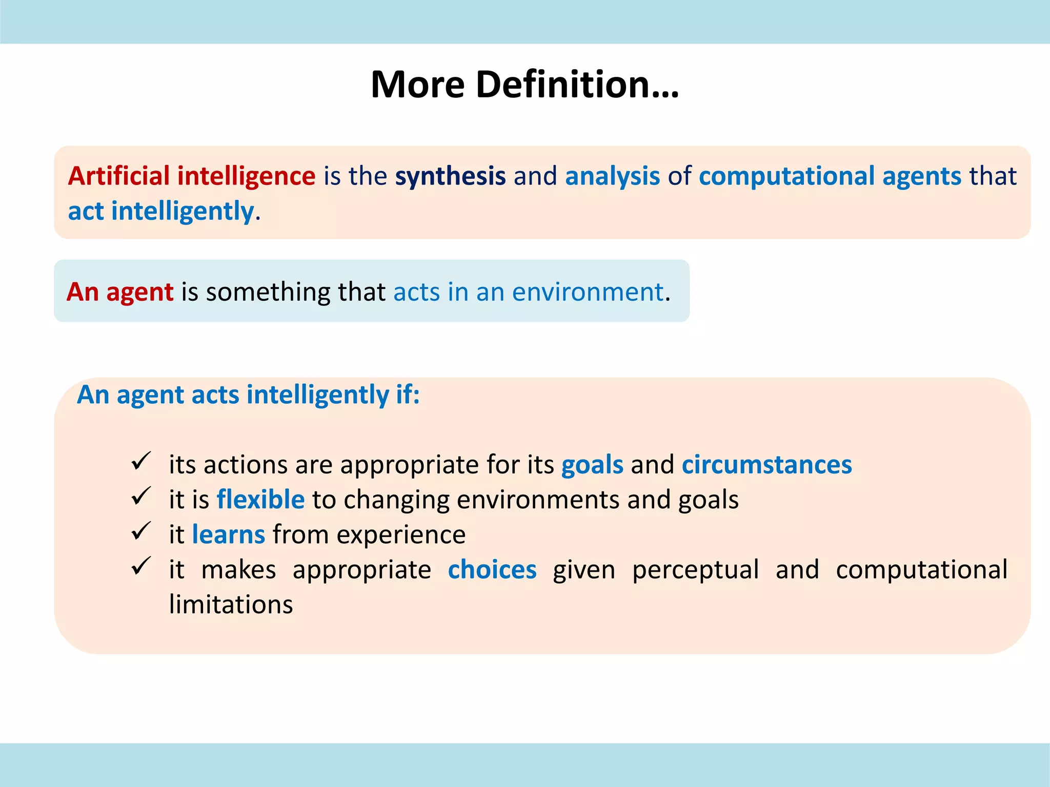 More Definition…
Artificial intelligence is the synthesis and analysis of computational agents that
act intelligently.
An agent is something that acts in an environment.
An agent acts intelligently if:
 its actions are appropriate for its goals and circumstances
 it is flexible to changing environments and goals
 it learns from experience
 it makes appropriate choices given perceptual and computational
limitations
 