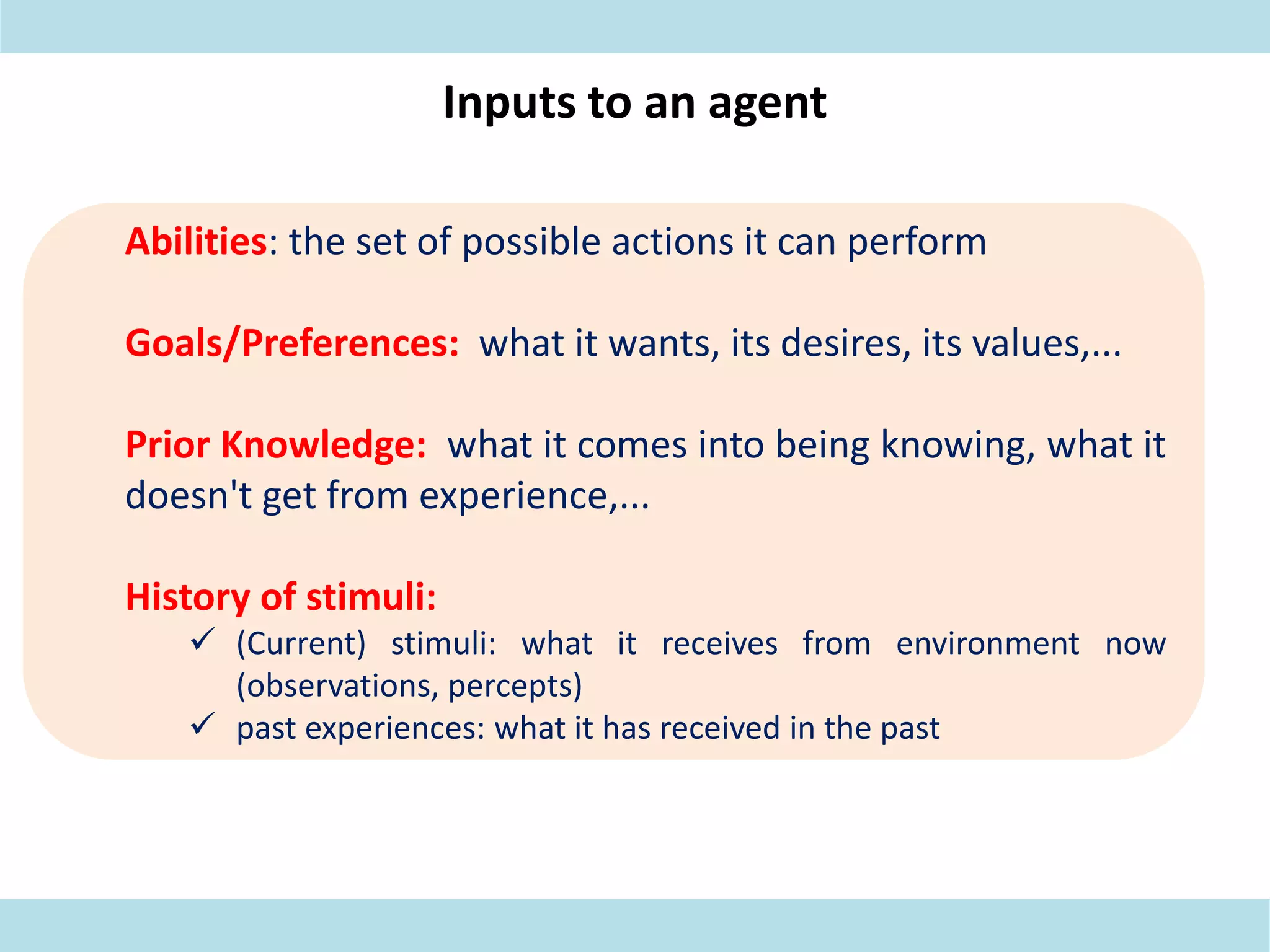 Inputs to an agent
Abilities: the set of possible actions it can perform
Goals/Preferences: what it wants, its desires, its values,...
Prior Knowledge: what it comes into being knowing, what it
doesn't get from experience,...
History of stimuli:
 (Current) stimuli: what it receives from environment now
(observations, percepts)
 past experiences: what it has received in the past
 