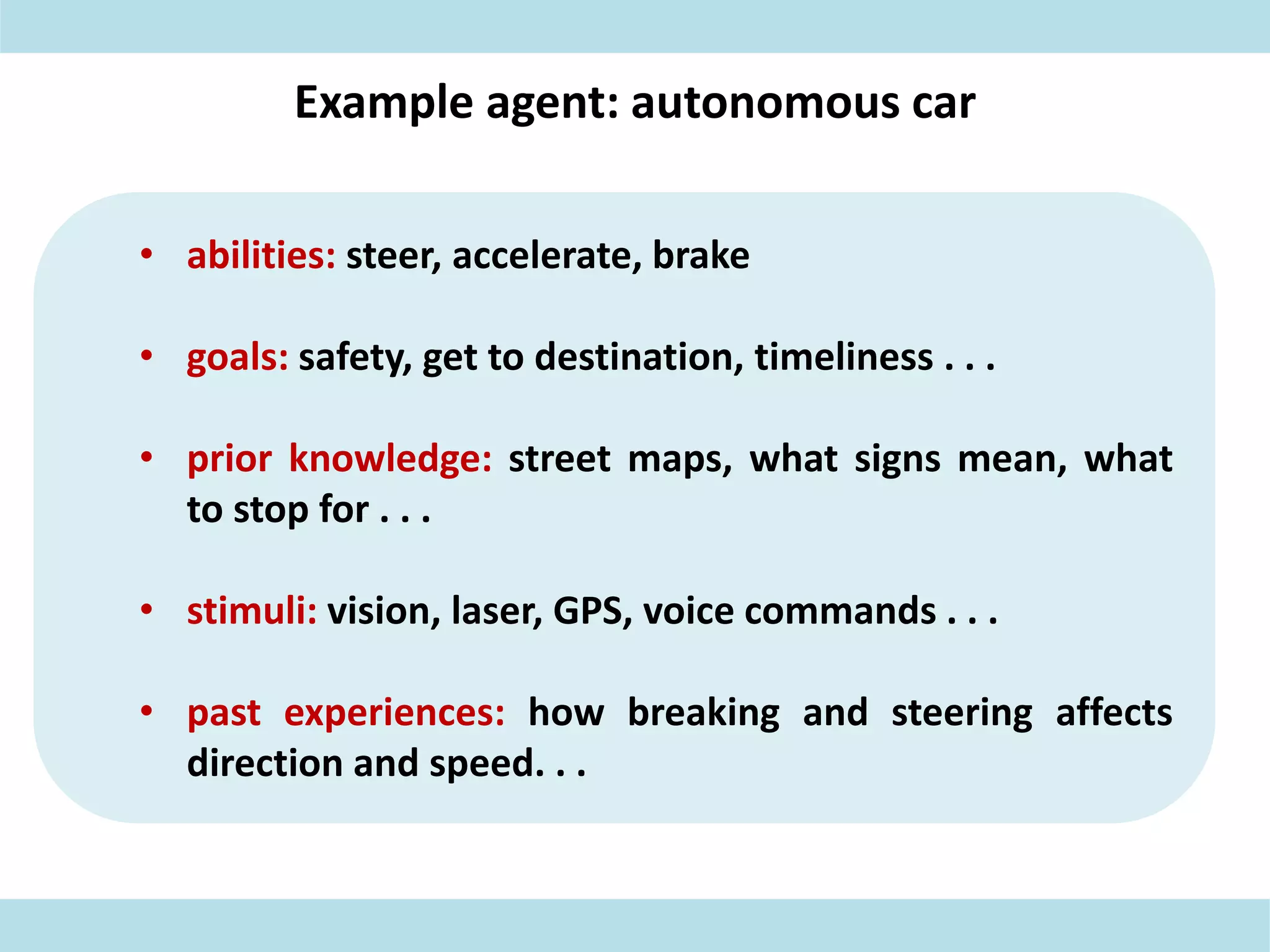 Example agent: autonomous car
• abilities: steer, accelerate, brake
• goals: safety, get to destination, timeliness . . .
• prior knowledge: street maps, what signs mean, what
to stop for . . .
• stimuli: vision, laser, GPS, voice commands . . .
• past experiences: how breaking and steering affects
direction and speed. . .
 