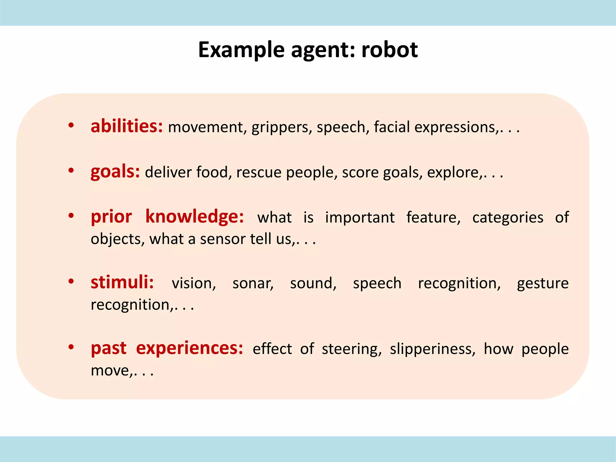 Example agent: robot
• abilities: movement, grippers, speech, facial expressions,. . .
• goals: deliver food, rescue people, score goals, explore,. . .
• prior knowledge: what is important feature, categories of
objects, what a sensor tell us,. . .
• stimuli: vision, sonar, sound, speech recognition, gesture
recognition,. . .
• past experiences: effect of steering, slipperiness, how people
move,. . .
 