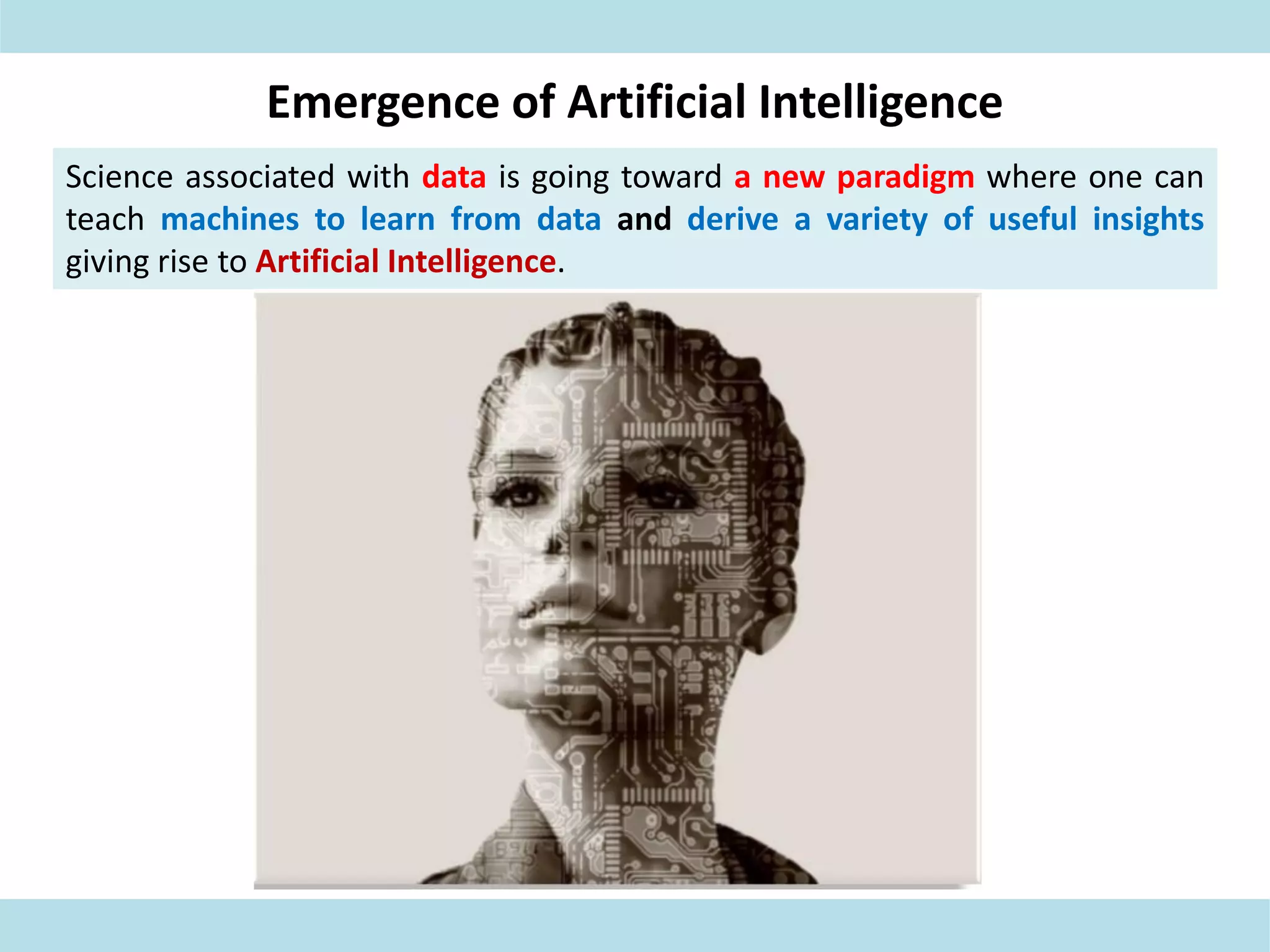 Emergence of Artificial Intelligence
Science associated with data is going toward a new paradigm where one can
teach machines to learn from data and derive a variety of useful insights
giving rise to Artificial Intelligence.
 