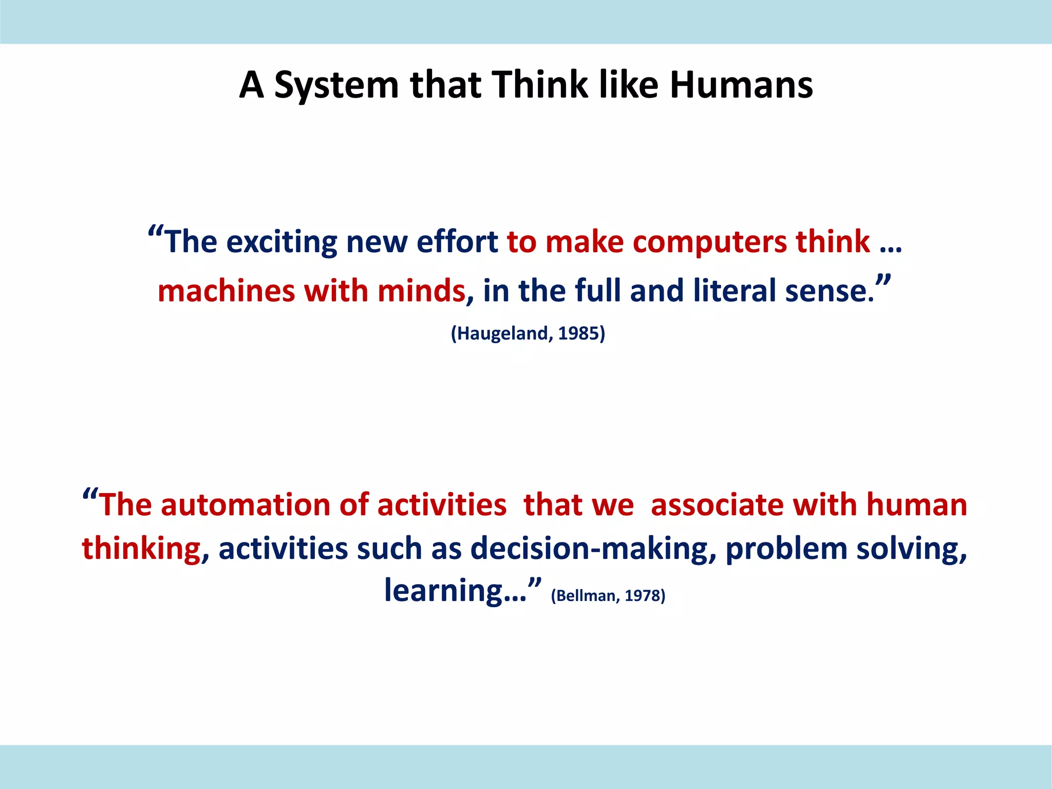 A System that Think like Humans
“The exciting new effort to make computers think …
machines with minds, in the full and literal sense.”
(Haugeland, 1985)
“The automation of activities that we associate with human
thinking, activities such as decision-making, problem solving,
learning…” (Bellman, 1978)
 