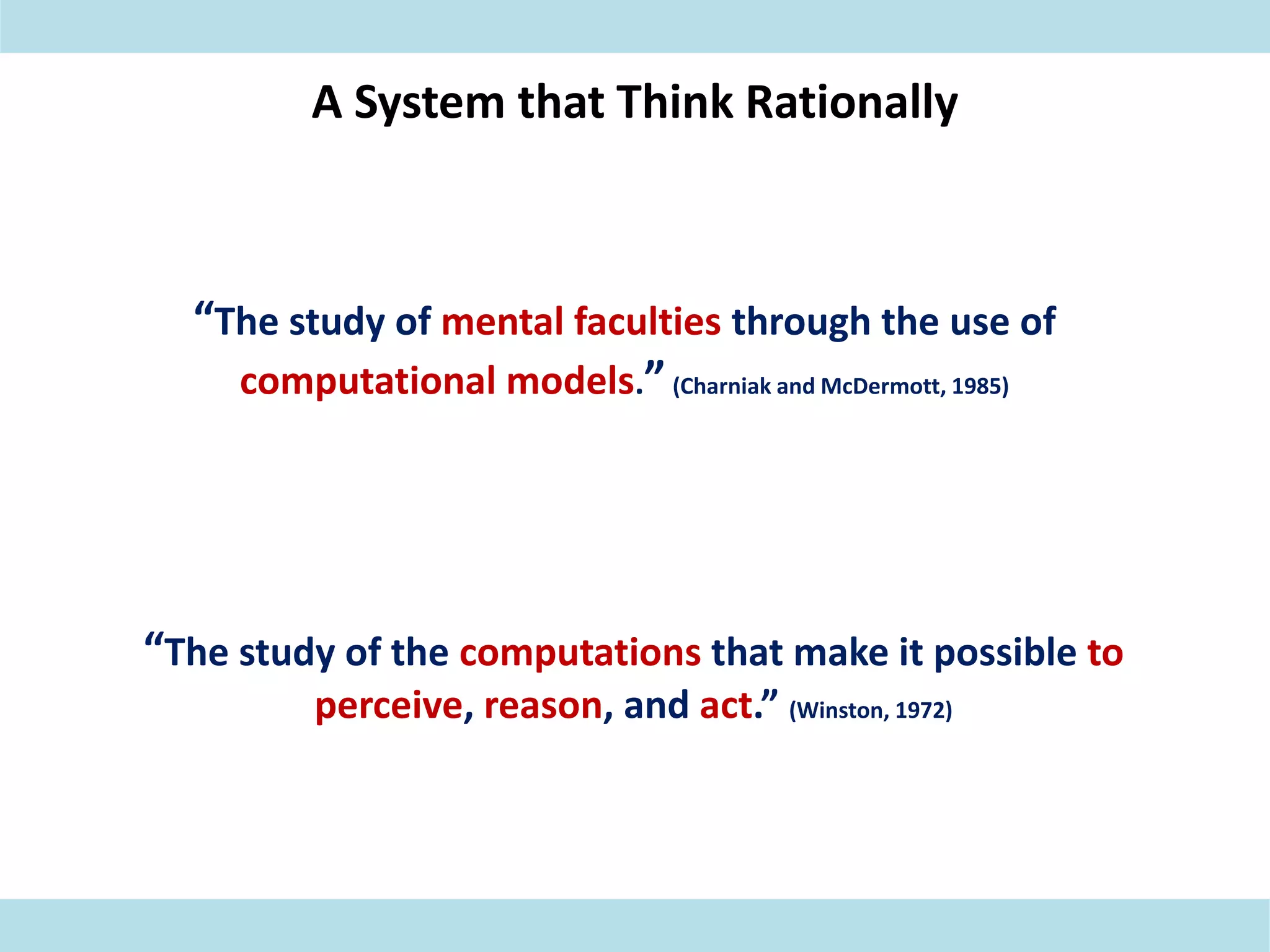A System that Think Rationally
“The study of mental faculties through the use of
computational models.”(Charniak and McDermott, 1985)
“The study of the computations that make it possible to
perceive, reason, and act.” (Winston, 1972)
 