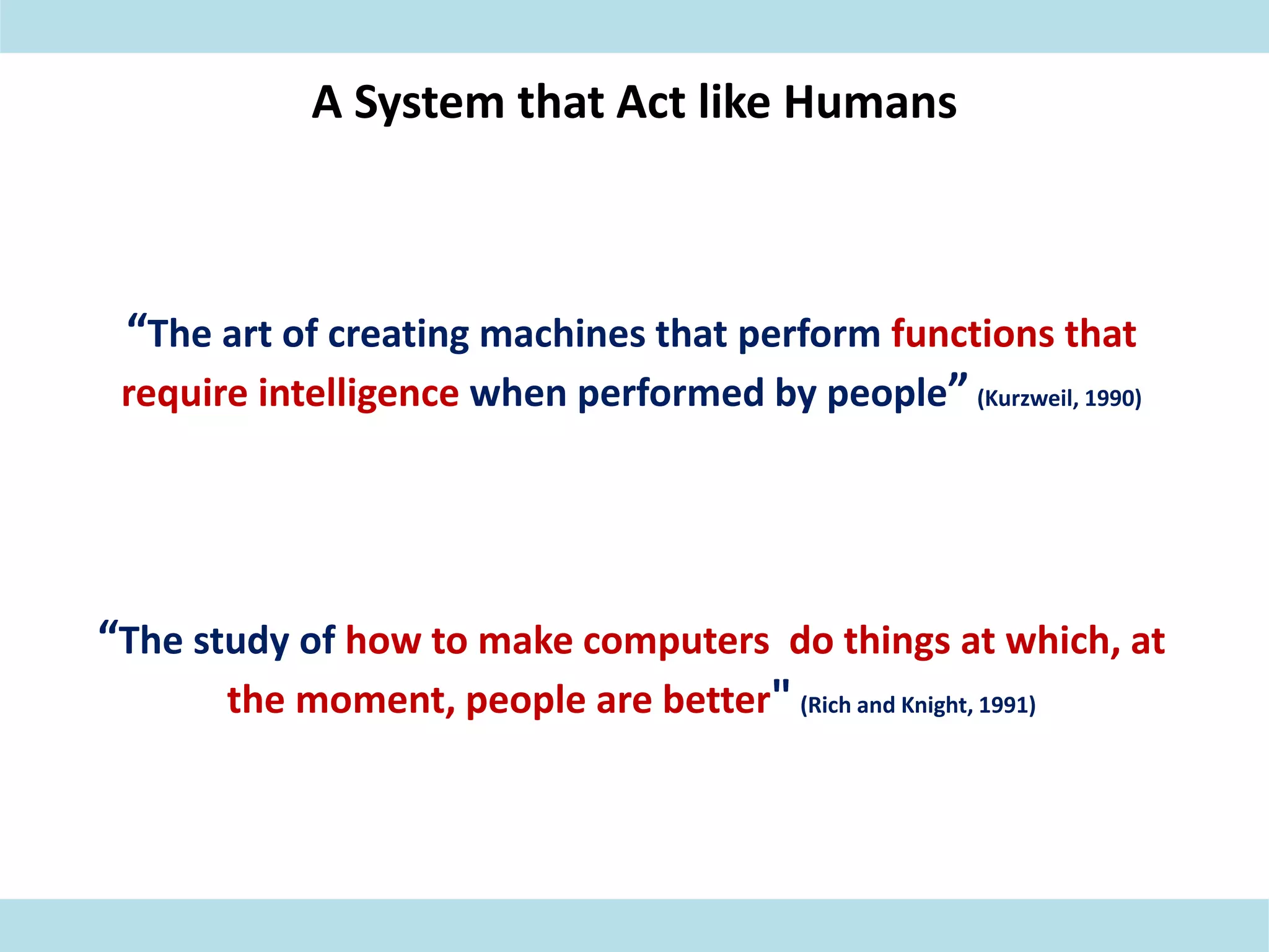 A System that Act like Humans
“The art of creating machines that perform functions that
require intelligence when performed by people” (Kurzweil, 1990)
“The study of how to make computers do things at which, at
the moment, people are better" (Rich and Knight, 1991)
 