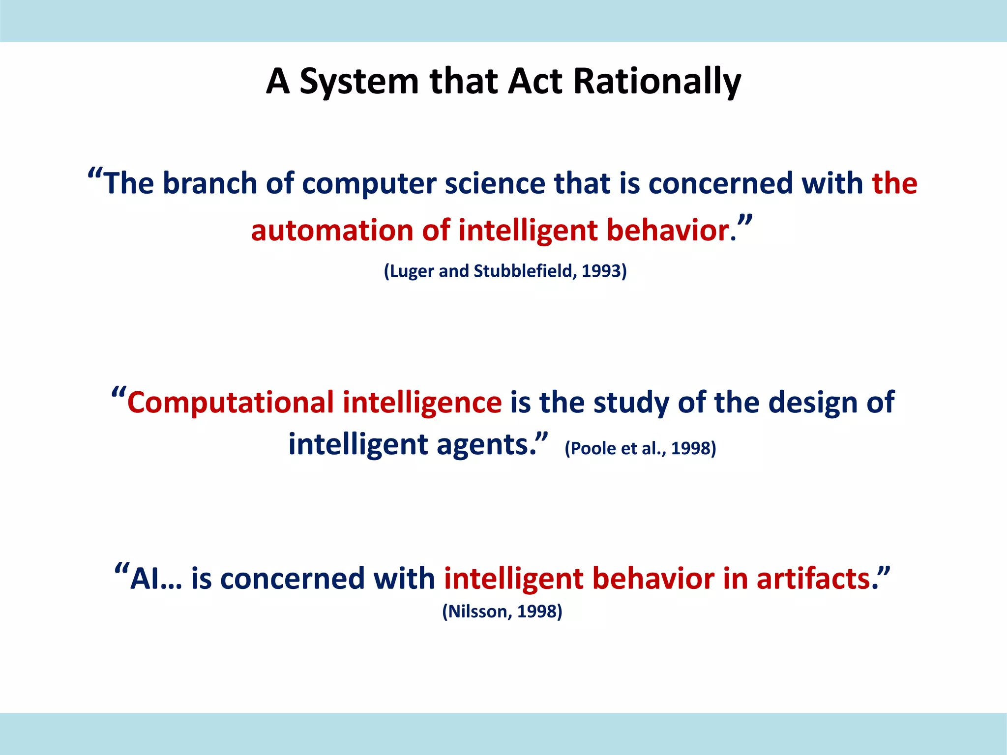 A System that Act Rationally
“The branch of computer science that is concerned with the
automation of intelligent behavior.”
(Luger and Stubblefield, 1993)
“Computational intelligence is the study of the design of
intelligent agents.” (Poole et al., 1998)
“AI… is concerned with intelligent behavior in artifacts.”
(Nilsson, 1998)
 