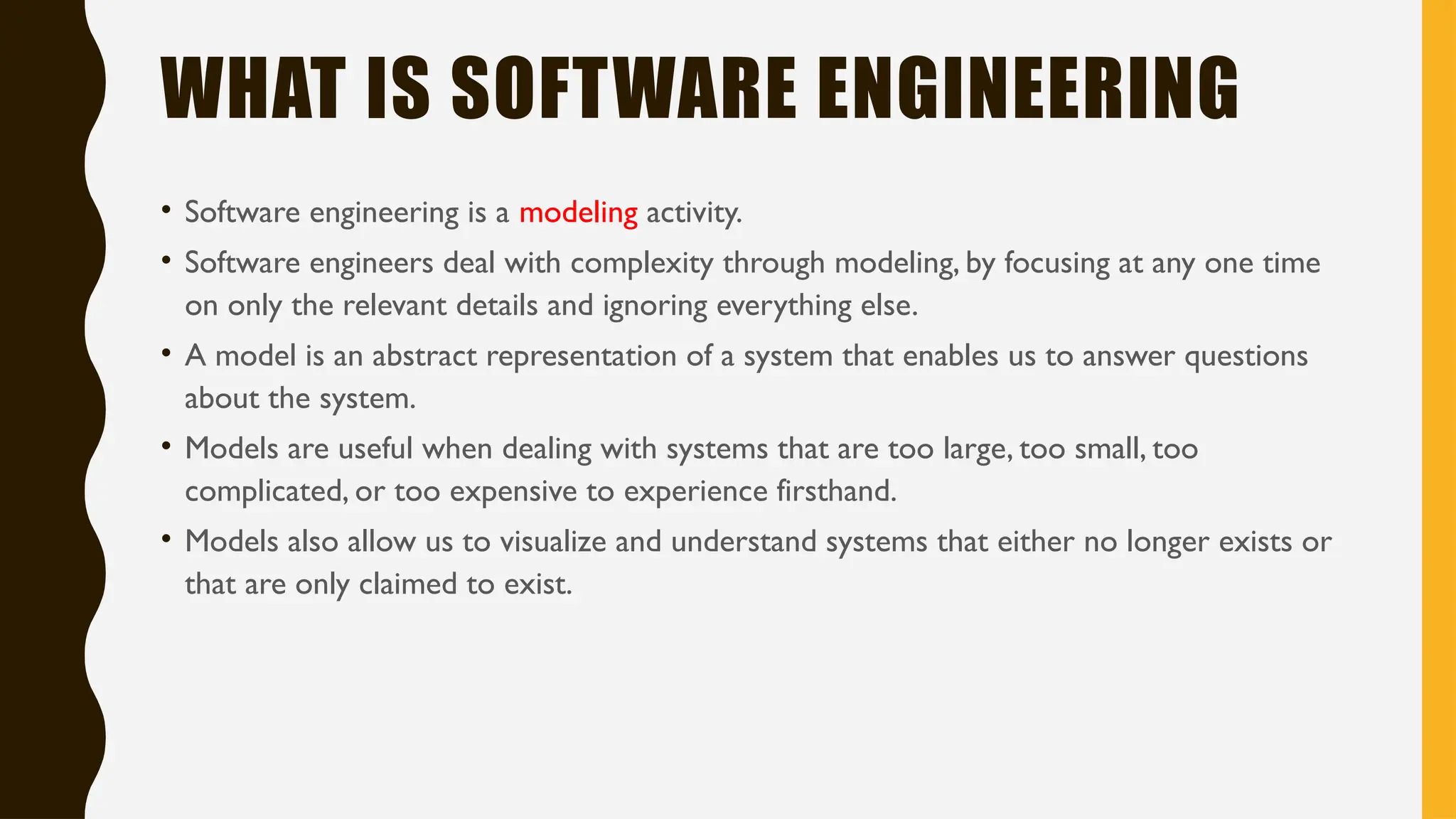 WHAT IS SOFTWARE ENGINEERING
• Software engineering is a modeling activity.
• Software engineers deal with complexity through modeling, by focusing at any one time
on only the relevant details and ignoring everything else.
• A model is an abstract representation of a system that enables us to answer questions
about the system.
• Models are useful when dealing with systems that are too large, too small, too
complicated, or too expensive to experience firsthand.
• Models also allow us to visualize and understand systems that either no longer exists or
that are only claimed to exist.
 