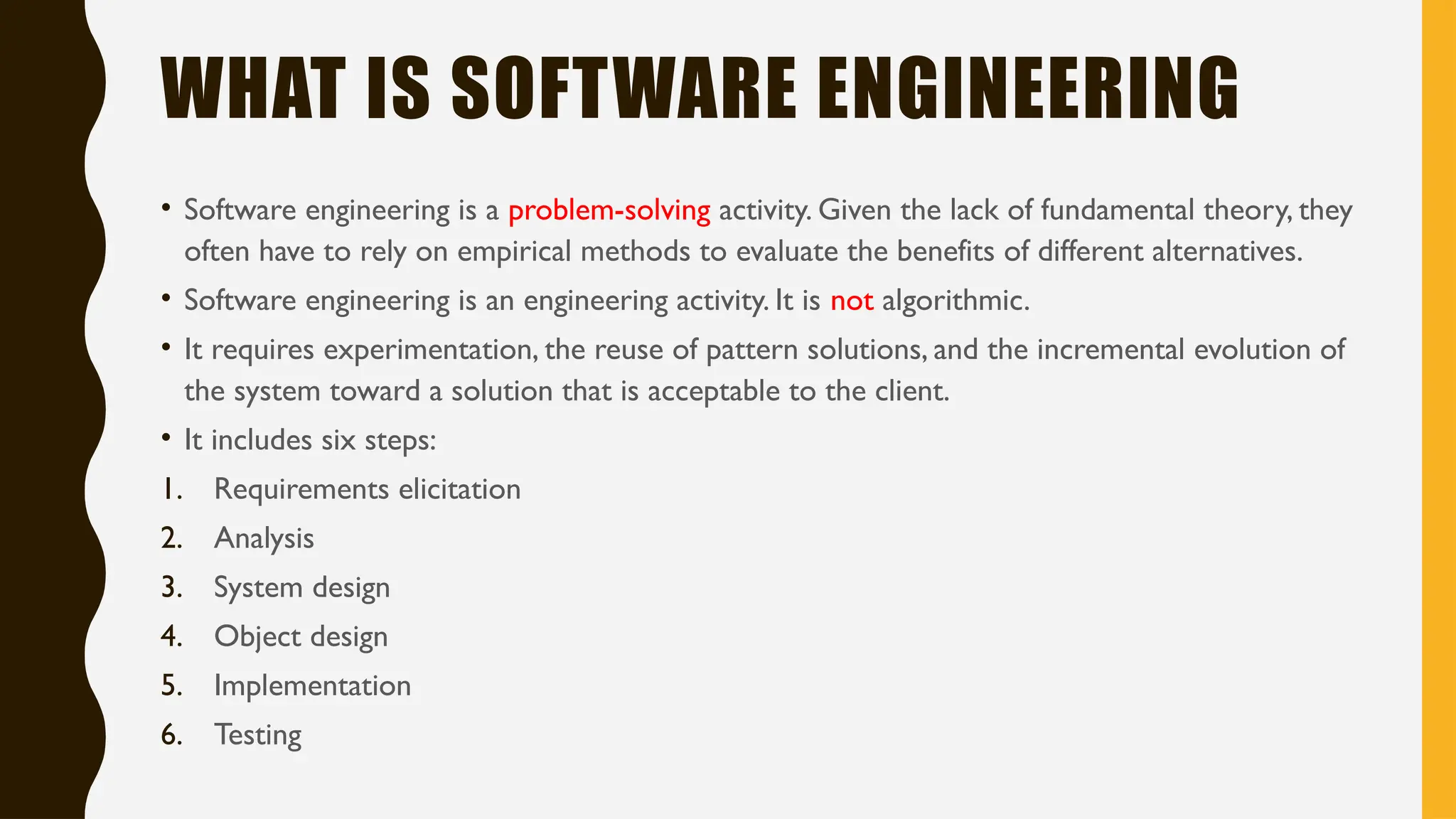 WHAT IS SOFTWARE ENGINEERING
• Software engineering is a problem-solving activity. Given the lack of fundamental theory, they
often have to rely on empirical methods to evaluate the benefits of different alternatives.
• Software engineering is an engineering activity. It is not algorithmic.
• It requires experimentation, the reuse of pattern solutions, and the incremental evolution of
the system toward a solution that is acceptable to the client.
• It includes six steps:
1. Requirements elicitation
2. Analysis
3. System design
4. Object design
5. Implementation
6. Testing
 