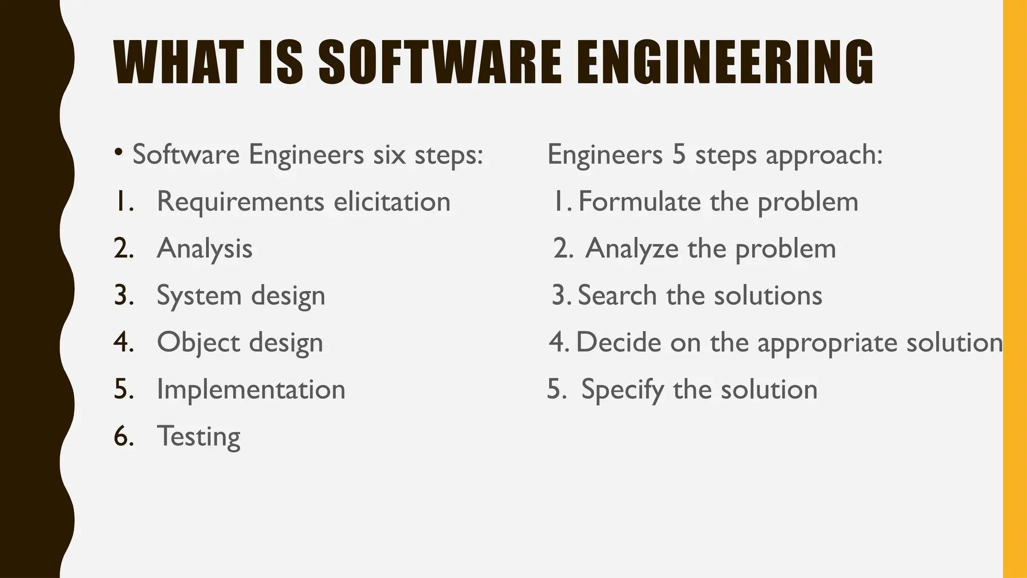 WHAT IS SOFTWARE ENGINEERING
• Software Engineers six steps: Engineers 5 steps approach:
1. Requirements elicitation 1. Formulate the problem
2. Analysis 2. Analyze the problem
3. System design 3. Search the solutions
4. Object design 4. Decide on the appropriate solution
5. Implementation 5. Specify the solution
6. Testing
 