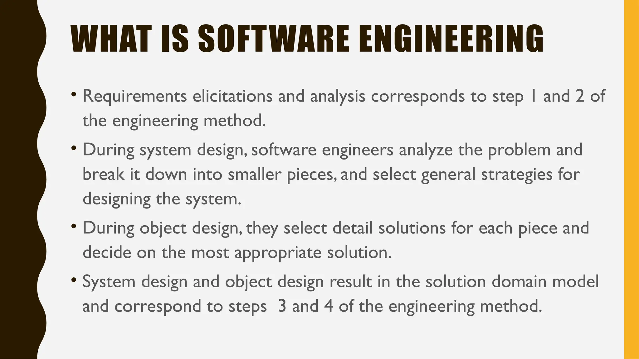 WHAT IS SOFTWARE ENGINEERING
• Requirements elicitations and analysis corresponds to step 1 and 2 of
the engineering method.
• During system design, software engineers analyze the problem and
break it down into smaller pieces, and select general strategies for
designing the system.
• During object design, they select detail solutions for each piece and
decide on the most appropriate solution.
• System design and object design result in the solution domain model
and correspond to steps 3 and 4 of the engineering method.
 