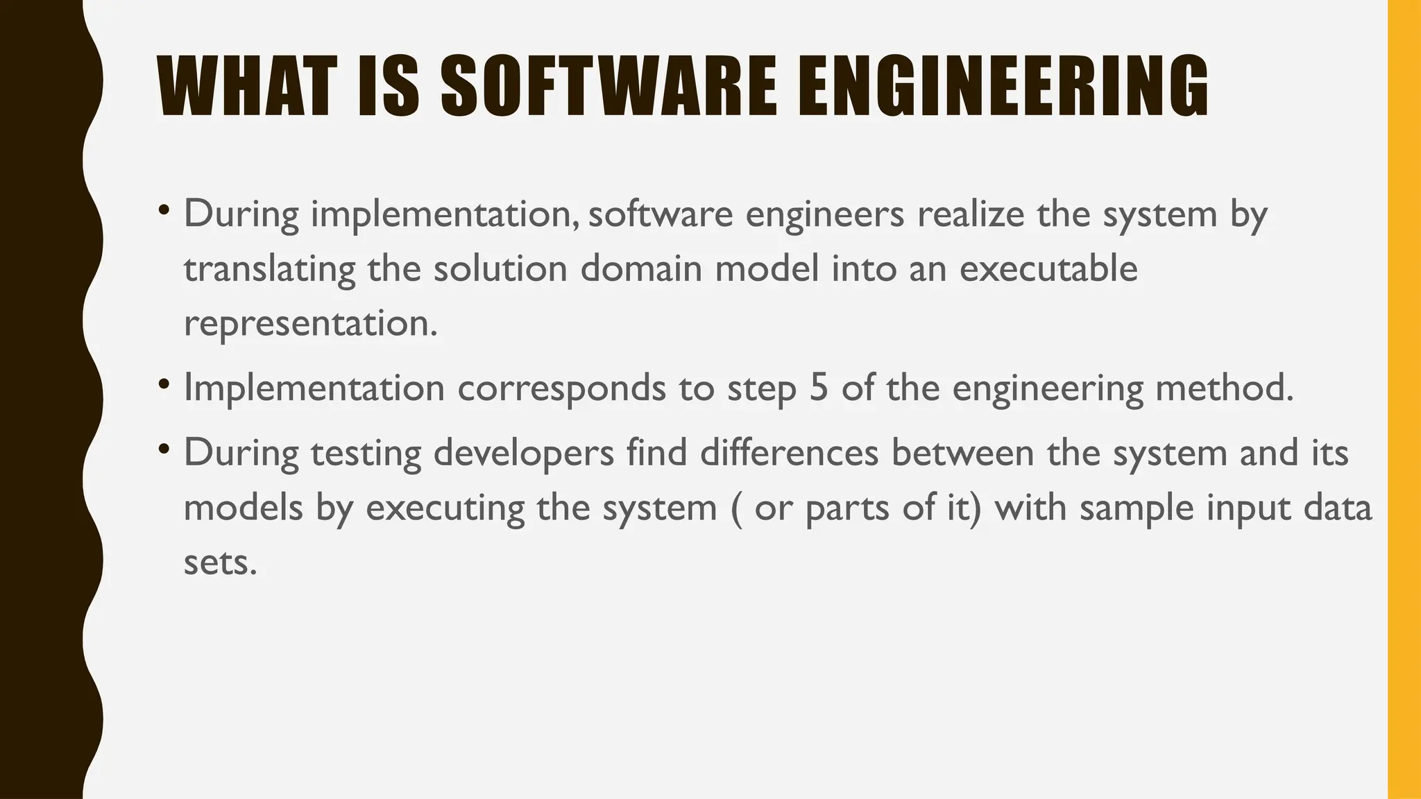 WHAT IS SOFTWARE ENGINEERING
• During implementation, software engineers realize the system by
translating the solution domain model into an executable
representation.
• Implementation corresponds to step 5 of the engineering method.
• During testing developers find differences between the system and its
models by executing the system ( or parts of it) with sample input data
sets.
 