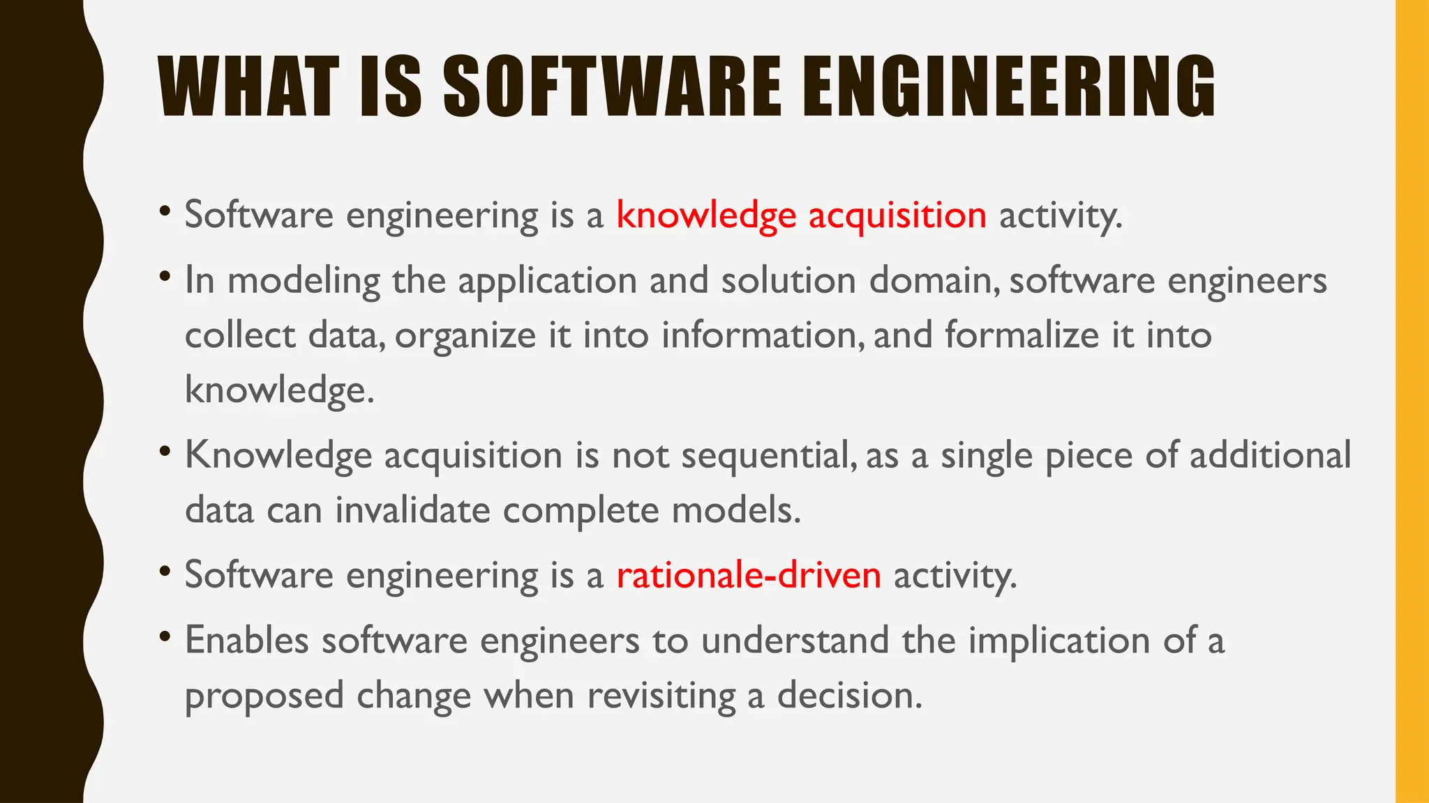 WHAT IS SOFTWARE ENGINEERING
• Software engineering is a knowledge acquisition activity.
• In modeling the application and solution domain, software engineers
collect data, organize it into information, and formalize it into
knowledge.
• Knowledge acquisition is not sequential, as a single piece of additional
data can invalidate complete models.
• Software engineering is a rationale-driven activity.
• Enables software engineers to understand the implication of a
proposed change when revisiting a decision.
 