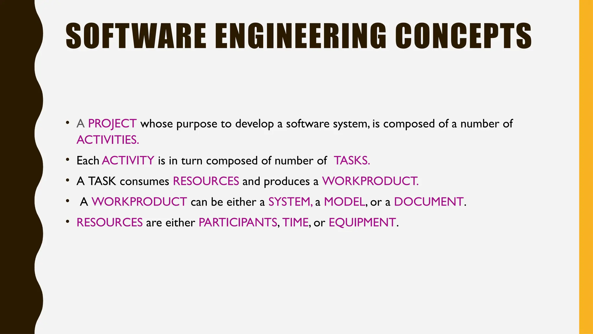 SOFTWARE ENGINEERING CONCEPTS
• A PROJECT whose purpose to develop a software system, is composed of a number of
ACTIVITIES.
• Each ACTIVITY is in turn composed of number of TASKS.
• A TASK consumes RESOURCES and produces a WORKPRODUCT.
• A WORKPRODUCT can be either a SYSTEM, a MODEL, or a DOCUMENT.
• RESOURCES are either PARTICIPANTS, TIME, or EQUIPMENT.
 