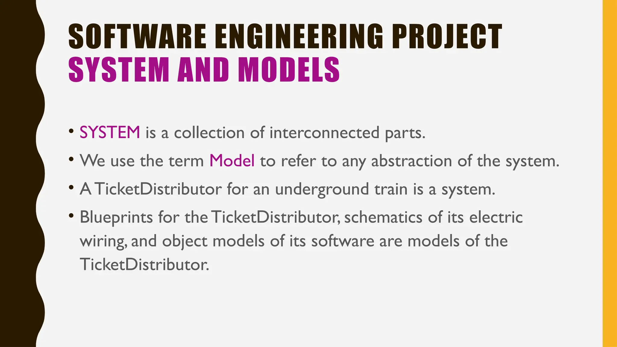 SOFTWARE ENGINEERING PROJECT
SYSTEM AND MODELS
• SYSTEM is a collection of interconnected parts.
• We use the term Model to refer to any abstraction of the system.
• ATicketDistributor for an underground train is a system.
• Blueprints for the TicketDistributor, schematics of its electric
wiring, and object models of its software are models of the
TicketDistributor.
 