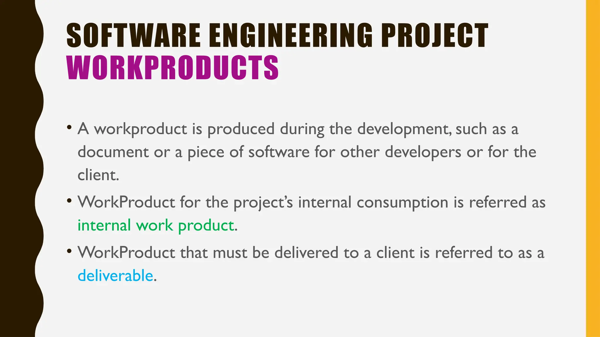 SOFTWARE ENGINEERING PROJECT
WORKPRODUCTS
• A workproduct is produced during the development, such as a
document or a piece of software for other developers or for the
client.
• WorkProduct for the project’s internal consumption is referred as
internal work product.
• WorkProduct that must be delivered to a client is referred to as a
deliverable.
 