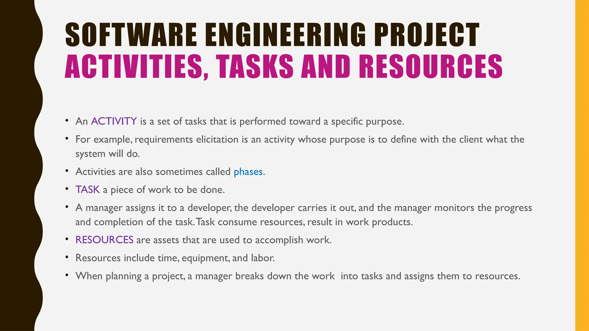 SOFTWARE ENGINEERING PROJECT
ACTIVITIES, TASKS AND RESOURCES
• An ACTIVITY is a set of tasks that is performed toward a specific purpose.
• For example, requirements elicitation is an activity whose purpose is to define with the client what the
system will do.
• Activities are also sometimes called phases.
• TASK a piece of work to be done.
• A manager assigns it to a developer, the developer carries it out, and the manager monitors the progress
and completion of the task.Task consume resources, result in work products.
• RESOURCES are assets that are used to accomplish work.
• Resources include time, equipment, and labor.
• When planning a project, a manager breaks down the work into tasks and assigns them to resources.
 