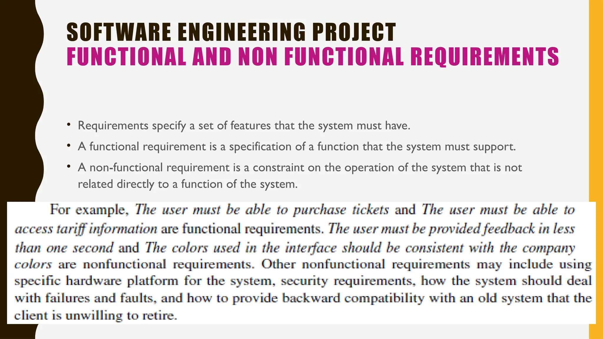 SOFTWARE ENGINEERING PROJECT
FUNCTIONAL AND NON FUNCTIONAL REQUIREMENTS
• Requirements specify a set of features that the system must have.
• A functional requirement is a specification of a function that the system must support.
• A non-functional requirement is a constraint on the operation of the system that is not
related directly to a function of the system.
 
