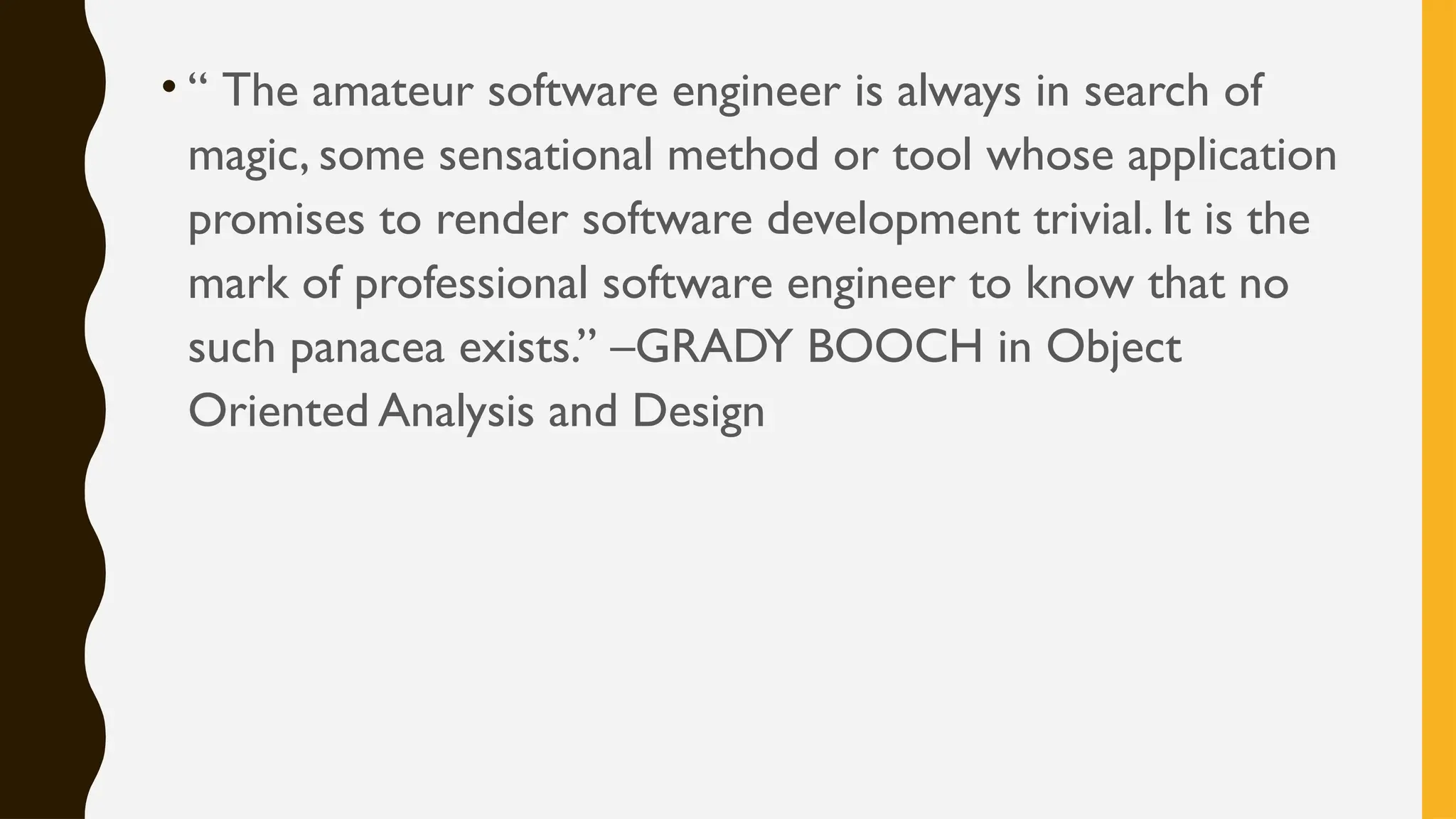 • “ The amateur software engineer is always in search of
magic, some sensational method or tool whose application
promises to render software development trivial. It is the
mark of professional software engineer to know that no
such panacea exists.” –GRADY BOOCH in Object
Oriented Analysis and Design
 