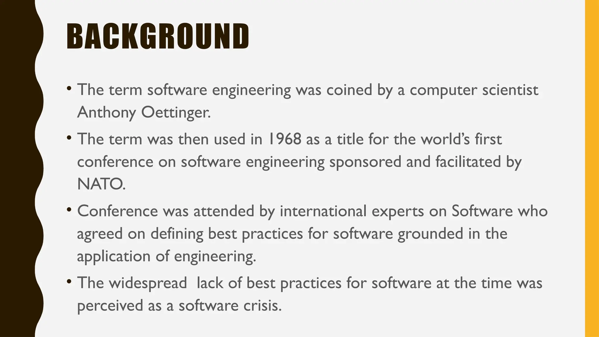 BACKGROUND
• The term software engineering was coined by a computer scientist
Anthony Oettinger.
• The term was then used in 1968 as a title for the world’s first
conference on software engineering sponsored and facilitated by
NATO.
• Conference was attended by international experts on Software who
agreed on defining best practices for software grounded in the
application of engineering.
• The widespread lack of best practices for software at the time was
perceived as a software crisis.
 
