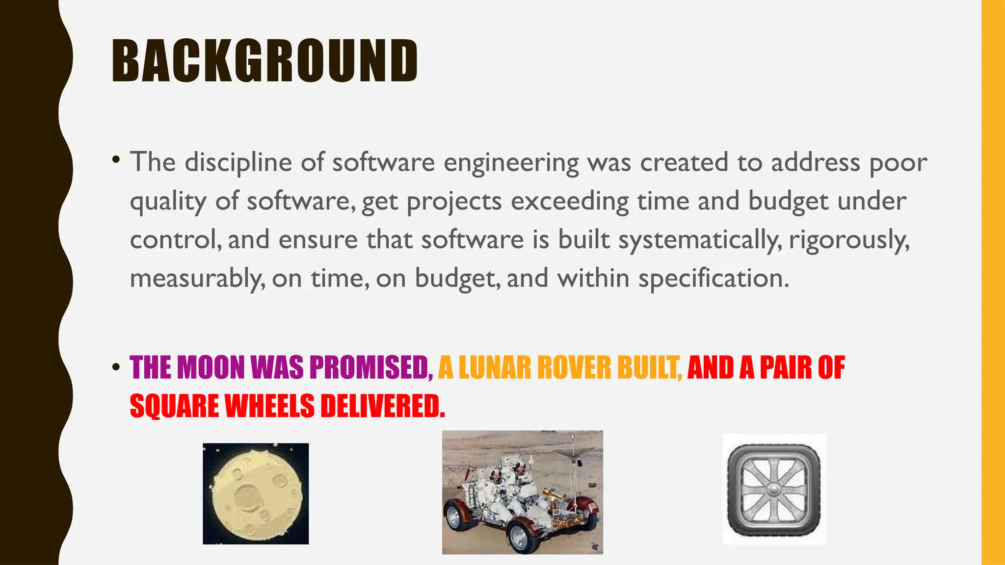 BACKGROUND
• The discipline of software engineering was created to address poor
quality of software, get projects exceeding time and budget under
control, and ensure that software is built systematically, rigorously,
measurably, on time, on budget, and within specification.
• THE MOON WAS PROMISED, A LUNAR ROVER BUILT, AND A PAIR OF
SQUARE WHEELS DELIVERED.
 