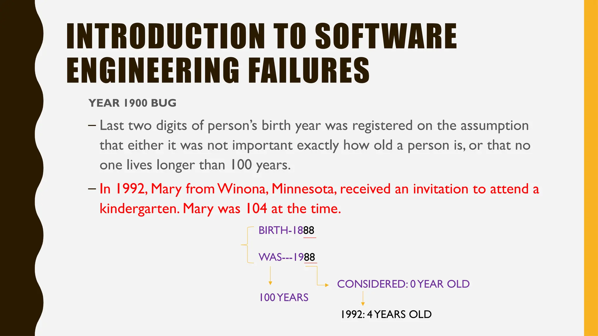 INTRODUCTION TO SOFTWARE
ENGINEERING FAILURES
YEAR 1900 BUG
– Last two digits of person’s birth year was registered on the assumption
that either it was not important exactly how old a person is, or that no
one lives longer than 100 years.
– In 1992, Mary from Winona, Minnesota, received an invitation to attend a
kindergarten. Mary was 104 at the time.
BIRTH-1888
WAS---1988
CONSIDERED: 0YEAR OLD
100YEARS
1992: 4YEARS OLD
 