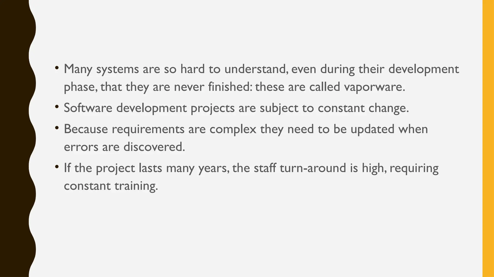 • Many systems are so hard to understand, even during their development
phase, that they are never finished: these are called vaporware.
• Software development projects are subject to constant change.
• Because requirements are complex they need to be updated when
errors are discovered.
• If the project lasts many years, the staff turn-around is high, requiring
constant training.
 