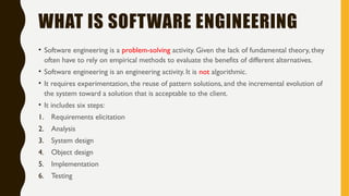 WHAT IS SOFTWARE ENGINEERING
• Software engineering is a problem-solving activity. Given the lack of fundamental theory, they
often have to rely on empirical methods to evaluate the benefits of different alternatives.
• Software engineering is an engineering activity. It is not algorithmic.
• It requires experimentation, the reuse of pattern solutions, and the incremental evolution of
the system toward a solution that is acceptable to the client.
• It includes six steps:
1. Requirements elicitation
2. Analysis
3. System design
4. Object design
5. Implementation
6. Testing
 