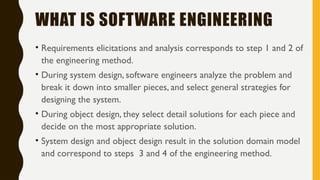 WHAT IS SOFTWARE ENGINEERING
• Requirements elicitations and analysis corresponds to step 1 and 2 of
the engineering method.
• During system design, software engineers analyze the problem and
break it down into smaller pieces, and select general strategies for
designing the system.
• During object design, they select detail solutions for each piece and
decide on the most appropriate solution.
• System design and object design result in the solution domain model
and correspond to steps 3 and 4 of the engineering method.
 