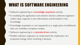 WHAT IS SOFTWARE ENGINEERING
• Software engineering is a knowledge acquisition activity.
• In modeling the application and solution domain, software engineers
collect data, organize it into information, and formalize it into
knowledge.
• Knowledge acquisition is not sequential, as a single piece of additional
data can invalidate complete models.
• Software engineering is a rationale-driven activity.
• Enables software engineers to understand the implication of a
proposed change when revisiting a decision.
 