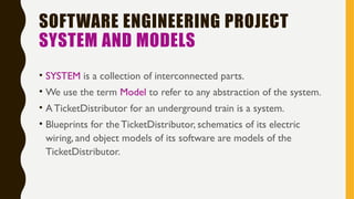 SOFTWARE ENGINEERING PROJECT
SYSTEM AND MODELS
• SYSTEM is a collection of interconnected parts.
• We use the term Model to refer to any abstraction of the system.
• ATicketDistributor for an underground train is a system.
• Blueprints for the TicketDistributor, schematics of its electric
wiring, and object models of its software are models of the
TicketDistributor.
 