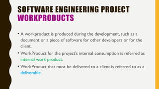 SOFTWARE ENGINEERING PROJECT
WORKPRODUCTS
• A workproduct is produced during the development, such as a
document or a piece of software for other developers or for the
client.
• WorkProduct for the project’s internal consumption is referred as
internal work product.
• WorkProduct that must be delivered to a client is referred to as a
deliverable.
 