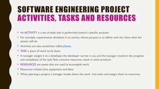 SOFTWARE ENGINEERING PROJECT
ACTIVITIES, TASKS AND RESOURCES
• An ACTIVITY is a set of tasks that is performed toward a specific purpose.
• For example, requirements elicitation is an activity whose purpose is to define with the client what the
system will do.
• Activities are also sometimes called phases.
• TASK a piece of work to be done.
• A manager assigns it to a developer, the developer carries it out, and the manager monitors the progress
and completion of the task.Task consume resources, result in work products.
• RESOURCES are assets that are used to accomplish work.
• Resources include time, equipment, and labor.
• When planning a project, a manager breaks down the work into tasks and assigns them to resources.
 