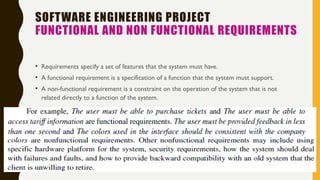 SOFTWARE ENGINEERING PROJECT
FUNCTIONAL AND NON FUNCTIONAL REQUIREMENTS
• Requirements specify a set of features that the system must have.
• A functional requirement is a specification of a function that the system must support.
• A non-functional requirement is a constraint on the operation of the system that is not
related directly to a function of the system.
 