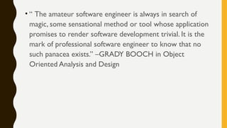 • “ The amateur software engineer is always in search of
magic, some sensational method or tool whose application
promises to render software development trivial. It is the
mark of professional software engineer to know that no
such panacea exists.” –GRADY BOOCH in Object
Oriented Analysis and Design
 