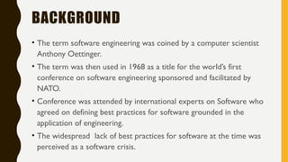 BACKGROUND
• The term software engineering was coined by a computer scientist
Anthony Oettinger.
• The term was then used in 1968 as a title for the world’s first
conference on software engineering sponsored and facilitated by
NATO.
• Conference was attended by international experts on Software who
agreed on defining best practices for software grounded in the
application of engineering.
• The widespread lack of best practices for software at the time was
perceived as a software crisis.
 