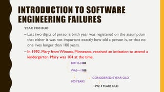 INTRODUCTION TO SOFTWARE
ENGINEERING FAILURES
YEAR 1900 BUG
– Last two digits of person’s birth year was registered on the assumption
that either it was not important exactly how old a person is, or that no
one lives longer than 100 years.
– In 1992, Mary from Winona, Minnesota, received an invitation to attend a
kindergarten. Mary was 104 at the time.
BIRTH-1888
WAS---1988
CONSIDERED: 0YEAR OLD
100YEARS
1992: 4YEARS OLD
 