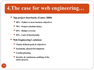4.The case for web engineering…
 Top project drawbacks (Cutter, 2000)
 84% - Failure to meet business objectives
 79% - Project schedule delays
 63% - Budget overrun
 53% - Lack of functionality
 Web Engineering’s solution:
 Clearly defined goals & objectives
 Systematic, phased development
 Careful planning
 Iterative & continuous auditing of the
entire process
15
 