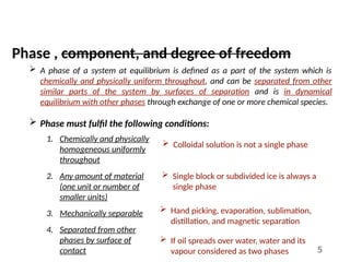 5
Phase , component, and degree of freedom
 A phase of a system at equilibrium is defined as a part of the system which is
chemically and physically uniform throughout, and can be separated from other
similar parts of the system by surfaces of separation and is in dynamical
equilibrium with other phases through exchange of one or more chemical species.
 Phase must fulfil the following conditions:
1. Chemically and physically
homogeneous uniformly
throughout
2. Any amount of material
(one unit or number of
smaller units)
3. Mechanically separable
4. Separated from other
phases by surface of
contact
 Colloidal solution is not a single phase
 Single block or subdivided ice is always a
single phase
 Hand picking, evaporation, sublimation,
distillation, and magnetic separation
 If oil spreads over water, water and its
vapour considered as two phases
 