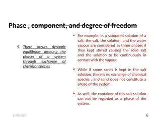 27/03/2025 6
5. There occurs dynamic
equilibrium amoung the
phases of a system
through exchange of
chemical species
 For example, in a saturated solution of a
salt, the salt, the solution, and the water
vapour are considered as three phases if
they kept stirred causing the solid salt
and the solution to be continuously in
contact with the vapour.
 While if some sands is kept in the salt
solution, there is no exchange of chemical
species , and sand does not constitute a
phase of the system.
 As well, the container of this salt solution
can not be regarded as a phase of the
system.
Phase , component, and degree of freedom
 