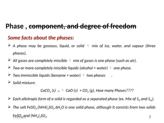 27/03/2025 7
Some facts about the phases:
 A phase may be gaseous, liquid, or solid  mix of ice, water, and vapour (three
phases).
 All gases are completely miscible  mix of gases is one phase (such as air).
 Two or more completely miscible liquids (alcohol + water)  one phase.
 Two immiscible liquids (benzene + water)  two phases .
 Solid mixture:
CaCO3 (s)  CaO (s) + CO2 (g), How many Phases????
 Each allotropic form of a solid is regarded as a separated phase (ex. Mix of SR and SM).
 The salt FeSO4.(NH4)2SO4.6H2O is one solid phase, although it consists from two solids
FeSO4 and (NH4)2SO4.
Phase , component, and degree of freedom
 