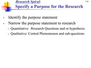 3-18
Research Spiral:
Specify a Purpose for the Research
§ Identify the purpose statement
§ Narrow the purpose statement to research
Ø Quantitative: Research Questions and or hypothesis
Ø Qualitative: Central Phenomenon and sub-questions
 