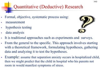 3-63
Quantitative (Deductive) Research
§ Formal, objective, systematic process using:
§ measurement
§ hypothesis testing
§ data analysis
§ It is traditional approaches such as experiments and surveys.
§ From the general to the specific. This approach involves starting
with a theoretical framework, formulating hypotheses, gathering
data and analyzing it to test the hypotheses.
§ Example: assume that separation anxiety occurs in hospitalized child,
then we might predict that the child in hospital who his parents not
room in would manifest symptoms of stress.
 