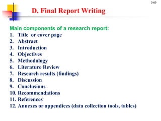 3-69
D. Final Report Writing
Main components of a research report:
1. Title or cover page
2. Abstract
3. Introduction
4. Objectives
5. Methodology
6. Literature Review
7. Research results (findings)
8. Discussion
9. Conclusions
10. Recommendations
11. References
12. Annexes or appendices (data collection tools, tables)
 