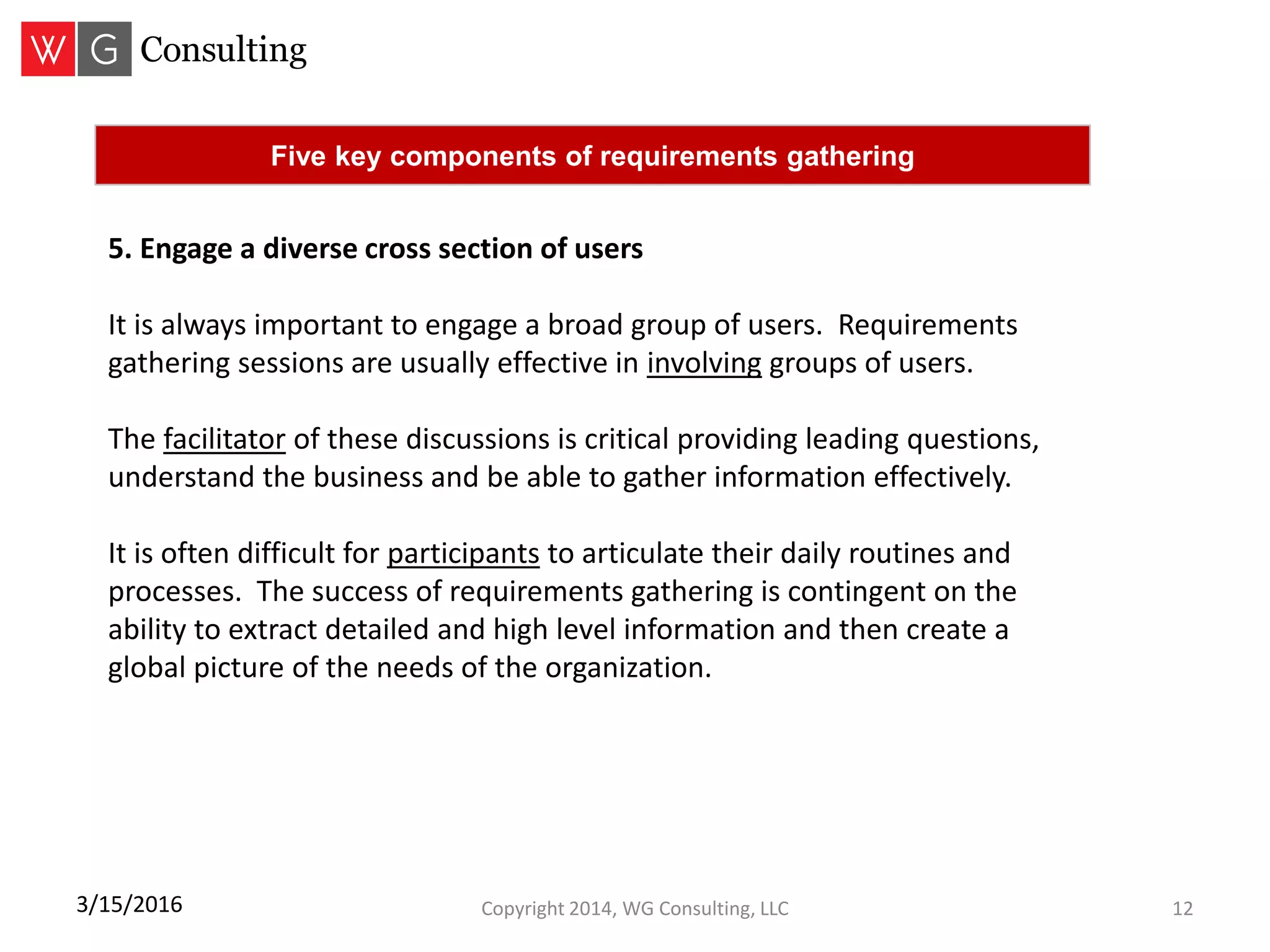Copyright 2014, WG Consulting, LLC 123/15/2016
Five key components of requirements gathering
5. Engage a diverse cross section of users
It is always important to engage a broad group of users. Requirements
gathering sessions are usually effective in involving groups of users.
The facilitator of these discussions is critical providing leading questions,
understand the business and be able to gather information effectively.
It is often difficult for participants to articulate their daily routines and
processes. The success of requirements gathering is contingent on the
ability to extract detailed and high level information and then create a
global picture of the needs of the organization.
 